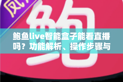 鲍鱼live智能盒子能看直播吗？功能解析、操作步骤与选购避坑全指南