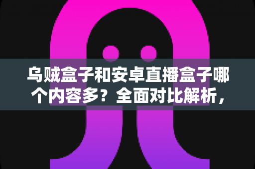 乌贼盒子和安卓直播盒子哪个内容多？全面对比解析，帮你选对家用电视盒子