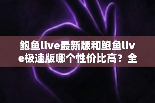鲍鱼live最新版和鲍鱼live极速版哪个性价比高？全方位对比测评与选择指南