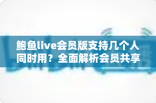 鲍鱼live会员版支持几个人同时用？全面解析会员共享规则与多人使用指南