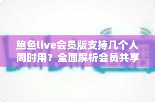 鲍鱼live会员版支持几个人同时用？全面解析会员共享规则与多人使用指南
