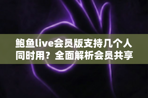 鲍鱼live会员版支持几个人同时用？全面解析会员共享规则与多人使用指南