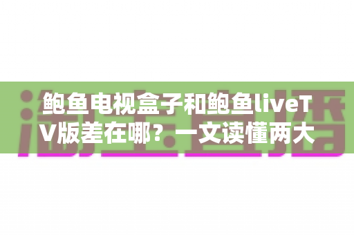 鲍鱼电视盒子和鲍鱼liveTV版差在哪？一文读懂两大版本的核心差异与选购指南