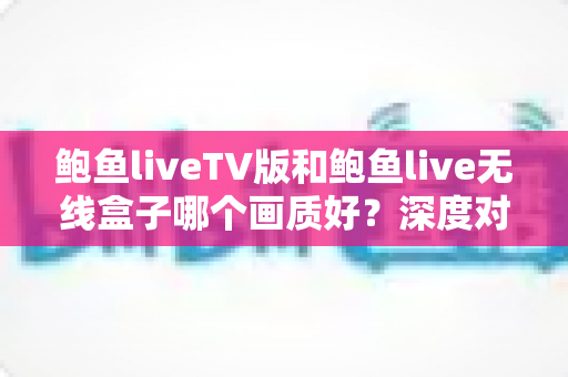 鲍鱼liveTV版和鲍鱼live无线盒子哪个画质好?深度对比解析与选购全攻略 鲍鱼liveTV版和鲍鱼live无线盒子哪个画质好?深度对比解析与选购全攻略