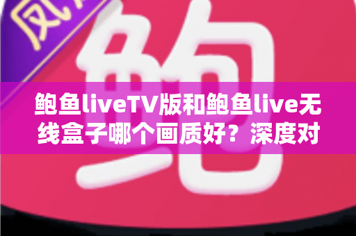 鲍鱼liveTV版和鲍鱼live无线盒子哪个画质好？深度对比解析与选购全攻略