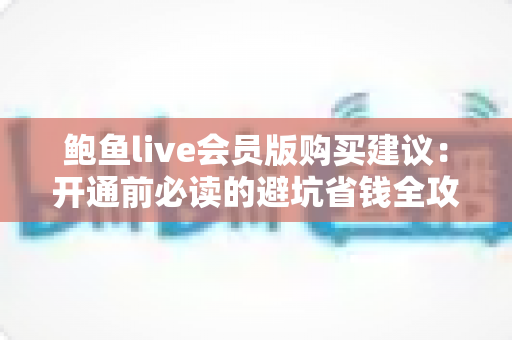 鲍鱼live会员版购买建议：开通前必读的避坑省钱全攻略