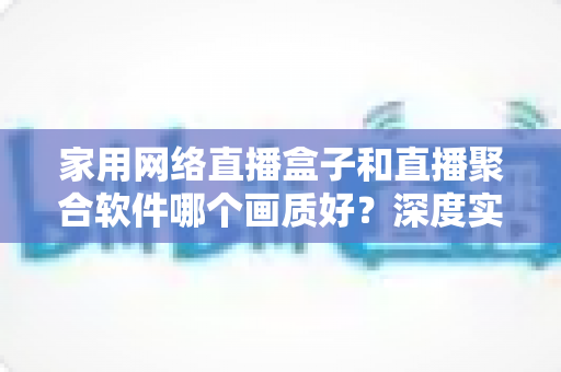 家用网络直播盒子和直播聚合软件哪个画质好?深度实测对比帮你选对不踩坑 家用网络直播盒子和直播聚合软件哪个画质好?深度实测对比帮你选对不踩坑