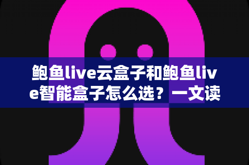 鲍鱼live云盒子和鲍鱼live智能盒子怎么选?一文读懂两大盒子的区别、优势与选购避坑指南 鲍鱼live云盒子和鲍鱼live智能盒子怎么选?一文读懂两大盒子的区别、优势与选购避坑指南