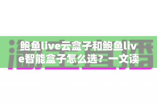 鲍鱼live云盒子和鲍鱼live智能盒子怎么选？一文读懂两大盒子的区别、优势与选购避坑指南