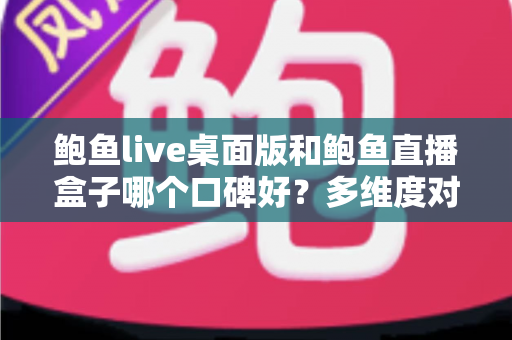鲍鱼live桌面版和鲍鱼直播盒子哪个口碑好?多维度对比与实用选择指南 鲍鱼live桌面版和鲍鱼直播盒子哪个口碑好?多维度对比与实用选择指南