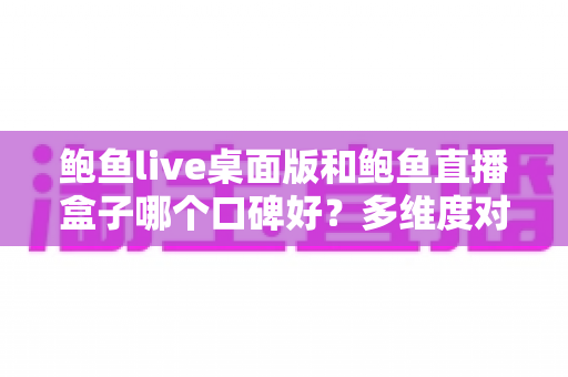 鲍鱼live桌面版和鲍鱼直播盒子哪个口碑好?多维度对比与实用选择指南 鲍鱼live桌面版和鲍鱼直播盒子哪个口碑好?多维度对比与实用选择指南