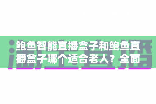 鲍鱼智能直播盒子和鲍鱼直播盒子哪个适合老人？全面对比解析，帮您为长辈选对设备