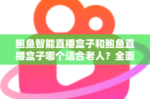 鲍鱼智能直播盒子和鲍鱼直播盒子哪个适合老人？全面对比解析，帮您为长辈选对设备