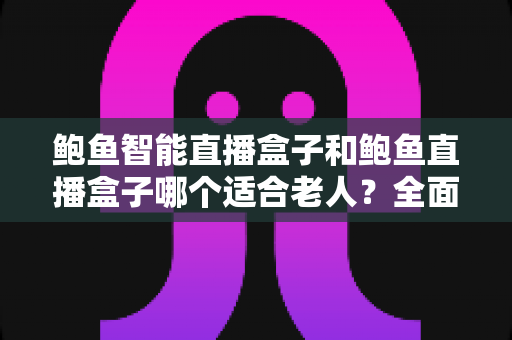 鲍鱼智能直播盒子和鲍鱼直播盒子哪个适合老人？全面对比解析，帮您为长辈选对设备