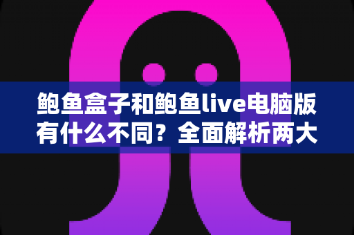 鲍鱼盒子和鲍鱼live电脑版有什么不同？全面解析两大版本差异，帮你选出最适合的使用方案