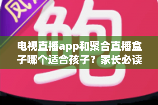 电视直播app和聚合直播盒子哪个适合孩子?家长必读的全方位安全选购指南 电视直播app和聚合直播盒子哪个适合孩子?家长必读的全方位安全选购指南