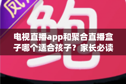 电视直播app和聚合直播盒子哪个适合孩子？家长必读的全方位安全选购指南