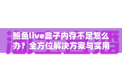 鲍鱼live盒子内存不足怎么办？全方位解决方案与实用优化技巧完全指南