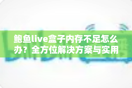 鲍鱼live盒子内存不足怎么办？全方位解决方案与实用优化技巧完全指南