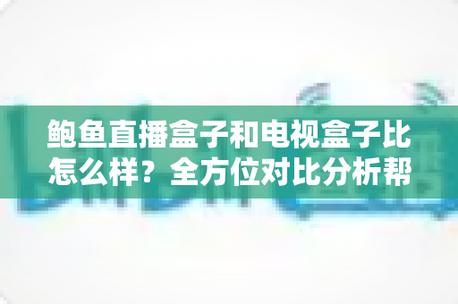 鲍鱼直播盒子和电视盒子比怎么样？全方位对比分析帮你选对家庭观影设备