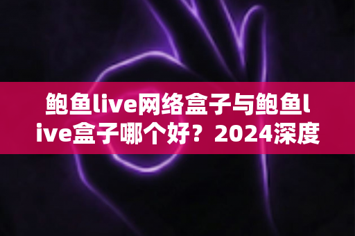 鲍鱼live网络盒子与鲍鱼live盒子哪个好？2024深度对比评测，看完不再纠结选哪款