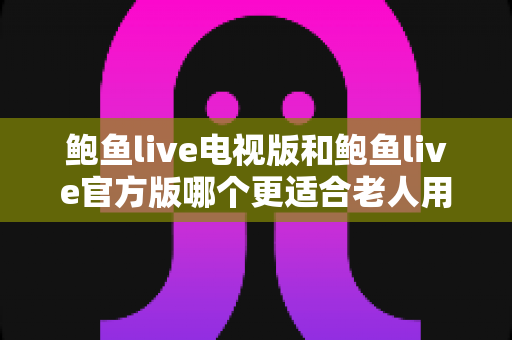 鲍鱼live电视版和鲍鱼live官方版哪个更适合老人用？全方位对比解析，帮您为长辈选对版本