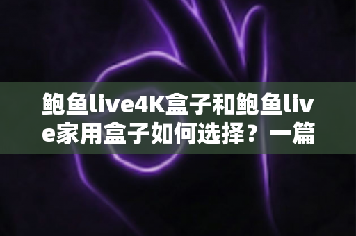 鲍鱼live4K盒子和鲍鱼live家用盒子如何选择？一篇看懂两款盒子差异的实用选购指南