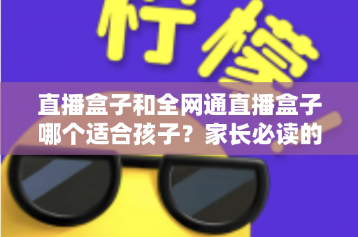直播盒子和全网通直播盒子哪个适合孩子?家长必读的选购攻略与安全指南 直播盒子和全网通直播盒子哪个适合孩子?家长必读的选购攻略与安全指南