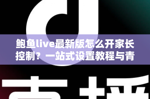鲍鱼live最新版怎么开家长控制?一站式设置教程与青少年上网守护全指南 鲍鱼live最新版怎么开家长控制?一站式设置教程与青少年上网守护全指南