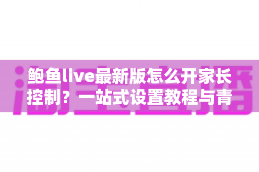 鲍鱼live最新版怎么开家长控制?一站式设置教程与青少年上网守护全指南 鲍鱼live最新版怎么开家长控制?一站式设置教程与青少年上网守护全指南