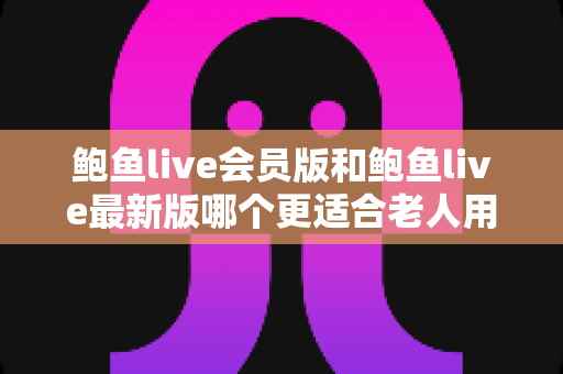 鲍鱼live会员版和鲍鱼live最新版哪个更适合老人用？中老年用户选版本全攻略