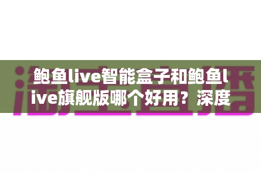 鲍鱼live智能盒子和鲍鱼live旗舰版哪个好用？深度对比评测助你选出最适合自己的观看方案