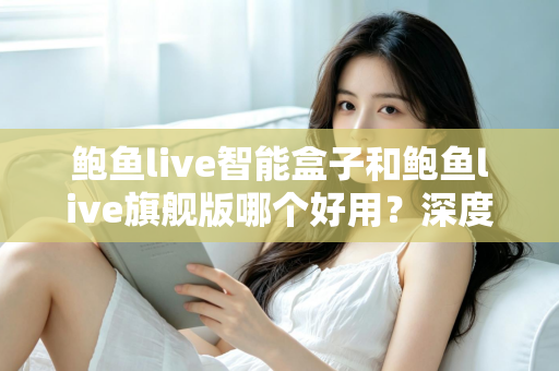 鲍鱼live智能盒子和鲍鱼live旗舰版哪个好用？深度对比评测助你选出最适合自己的观看方案