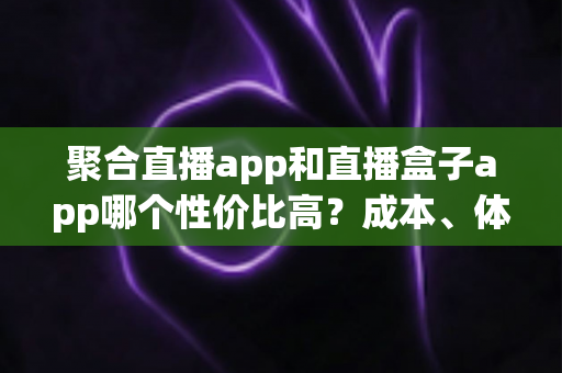聚合直播app和直播盒子app哪个性价比高？成本、体验与选择思路一次讲清