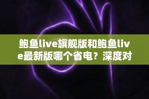 鲍鱼live旗舰版和鲍鱼live最新版哪个省电？深度对比评测与省电优化全攻略