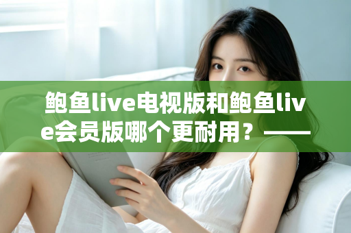鲍鱼live电视版和鲍鱼live会员版哪个更耐用？——深度解析两大版本的稳定性与使用寿命差异