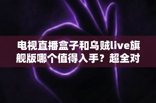 电视直播盒子和乌贼live旗舰版哪个值得入手？超全对比评测帮你选对不踩坑
