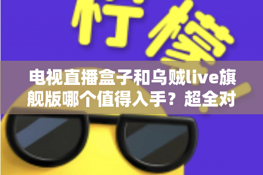 电视直播盒子和乌贼live旗舰版哪个值得入手？超全对比评测帮你选对不踩坑