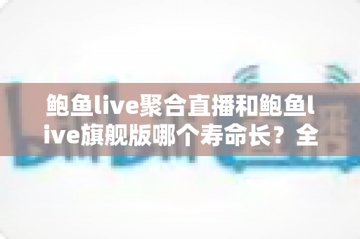 鲍鱼live聚合直播和鲍鱼live旗舰版哪个寿命长?全面解析两大版本使用寿命差异与实用选择建议 鲍鱼live聚合直播和鲍鱼live旗舰版哪个寿命长?全面解析两大版本使用寿命差异与实用选择建议