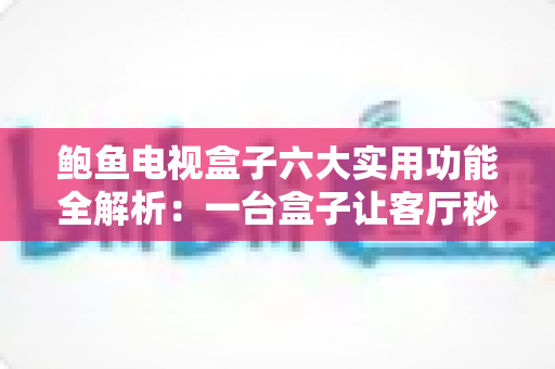 鲍鱼电视盒子六大实用功能全解析：一台盒子让客厅秒变智慧影音中心
