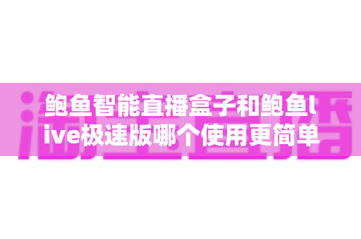 鲍鱼智能直播盒子和鲍鱼live极速版哪个使用更简单？新手必看的使用体验深度对比指南