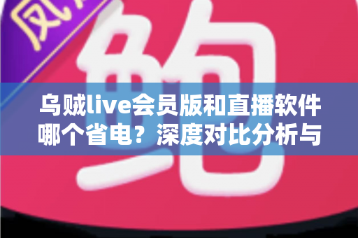 乌贼live会员版和直播软件哪个省电?深度对比分析与实用省电指南全解析 乌贼live会员版和直播软件哪个省电?深度对比分析与实用省电指南全解析