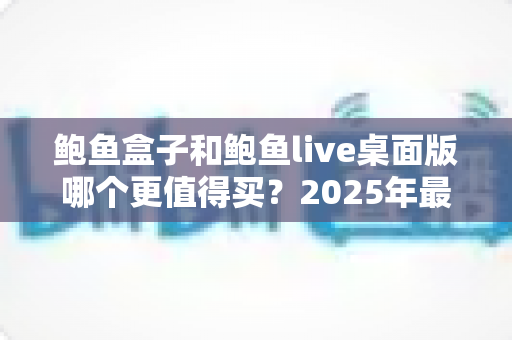 鲍鱼盒子和鲍鱼live桌面版哪个更值得买?2025年最全深度对比与选购指南 鲍鱼盒子和鲍鱼live桌面版哪个更值得买?2025年最全深度对比与选购指南