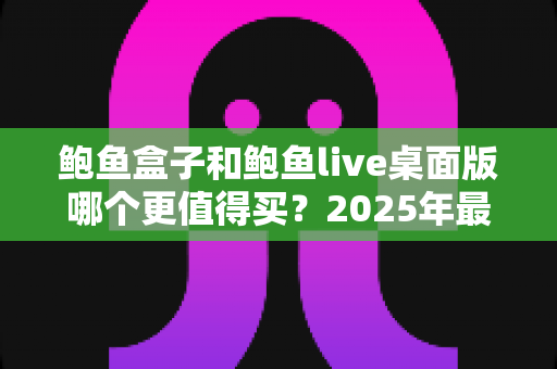 鲍鱼盒子和鲍鱼live桌面版哪个更值得买?2025年最全深度对比与选购指南 鲍鱼盒子和鲍鱼live桌面版哪个更值得买?2025年最全深度对比与选购指南