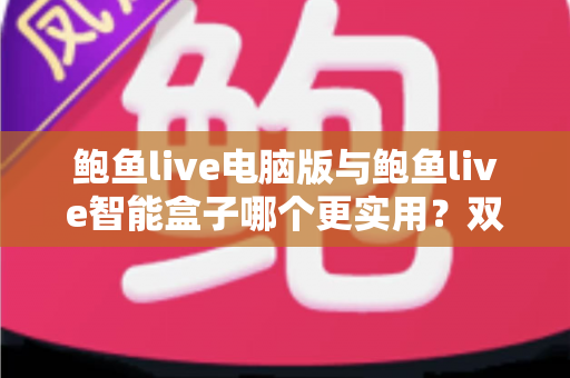 鲍鱼live电脑版与鲍鱼live智能盒子哪个更实用？双端体验深度对比与选购全指南