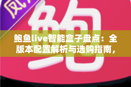 鲍鱼live智能盒子盘点：全版本配置解析与选购指南，帮你轻松打造家庭智能影院
