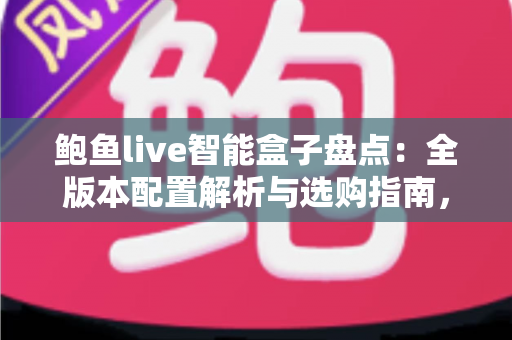 鲍鱼live智能盒子盘点：全版本配置解析与选购指南，帮你轻松打造家庭智能影院