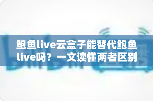 鲍鱼live云盒子能替代鲍鱼live吗?一文读懂两者区别与选择指南 鲍鱼live云盒子能替代鲍鱼live吗?一文读懂两者区别与选择指南