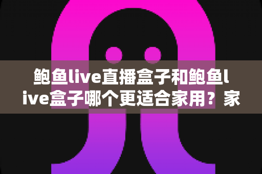 鲍鱼live直播盒子和鲍鱼live盒子哪个更适合家用？家庭电视盒子深度对比与一站式选购指南