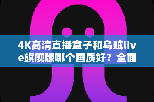 4K高清直播盒子和乌贼live旗舰版哪个画质好？全面画质对比测评帮你选出最佳观影方案